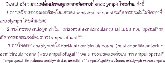        Ewald อธิบายการเคลื่อนที่ของลูกตาจากทิศทางที่ endolymph ไหลผ่าน  ดังนี้
        1. การเคลื่อนของตาและศีรษะในแนวของ semicircular canal จะเกิดการกระตุ้นในทิศทางที่ endolymph ไหลผ่านเสมอ         2.การไหลของ endolymphใน Horizontal semicircular canal แบบ ampullopetal* จะเกิดการตอบสนองต่อมากกว่า ampullofugal **          3. การไหลของ endolymphใน Vertical semicircular canal(posterior และ anterior semicircular canal) แบบ ampullofugal** จะเกิดการตอบสนองต่อมากกว่า ampullopetal*
    *ampulopetal  คือ การไหลของ endolymph เข้าหา ampulla   / ** ampulofugal คือ การไหลของ endolymph ออกจาก ampulla
