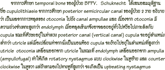          จากการศึกษา temporal bone ของผู้ป่วย BPPV.   Schuknecht  ได้เสนอสมมุติฐานชื่อ cupulolithiasis จากการศึกษา posterior semicircular canal ของผู้ป่วย 2 ราย อธิบายว่า เป็นผลจากการหลุดของ otoconia ไปยัง canal ampullae และ เนื่องจาก otoconia มีความถ่วงจำเพาะสูงกว่า endolymph เมื่อหลุดเข้ามาจึงอาจลอยอยู่ทั่วไปหรือไปเกาะติดกับ cupula ขณะที่ศีรษะอยุ่ในท่าตรง posterior canal (vertical canal) cupula จะอยู่ตำแหน่งตำ่กว่า utricle แต่เมื่อเปลี่ยนท่าจากนั่งเป็นนอนห้อย cupula จะย้ายไปอยุ่ในตำแหน่งที่สูงกว่า utricle  otoconia เคลื่อนออกจาก utricle ในขณะที่ endolymph เคลื่อนออกจาก ampulla(ampullofugal) ทำให้เกิด rotatory nystagmus แบบ clockwise ในหูซ้าย และ counter clockwise ในหูขวา แต่ถ้าตามองไปทางหูที่สูงกว่า จะเกิดเป็น upbeating nystagmus 