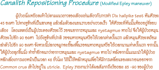 Canalith Repositioning Procedure (Modified Epley maneuver) 
              ผู้ป่วยนั่งเหยียดเท้าไปตามแนวยาวของเตียงเช่นเดียวกับการทำ Dix hallpike test หันศีรษะ 45 องศา ไปทางหูข้างที่เป็นสาเหตุ แล้วล้มตัวลงนอนราบอย่างรวดเร็ว  ให้ศีรษะที่หันนั้นห้อยอยู่ที่ขอบเตียง   โดยแพทย์เป็นผู้ประคองศีรษะไว้ รอจนอาการหมุนและ nystagmus หายไป จึงให้ผู้ป่วยหมุนศีรษะไปอีก 90 องศา  ไปยังหูข้างที่ปกติ รอจนหายหมุนหรือใช้เวลาเท่าครั้งแรก แล้วหมุนศีรษะพร้อมลำตัวไปอีก 90 องศา จังหวะนี้ปลายจมูกจะชี้ลงพื้นรอจนหายหมุนหรือใช้เวลานานเท่าครั้งแรก จากนั้นให้ผู้ป่วยลุกขึ้นนั่ง ทำซำ้อีกจนกว่าอาการหมุนและ nystagmus หายไป หลังจากนั้นแนะนำให้ผู้ป่วยหลีกเลี่ยงการเงยหน้าเป็นเวลา 48 ชั่วโมง วิธีนี้ใช้หลักหมุนเพื่อให้มีการเคลื่อนของตะกอนออกจาก Common crus เข้าไปอยู่ใน utricle.  Epley รายงานว่าได้ผลดีมากถึงร้อยละ 85 -90 ของผู้ป่วย