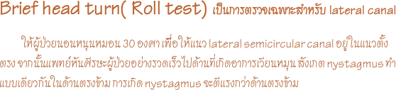 Brief head turn( Roll test) เป็นการตรวจเฉพาะสำหรับ lateral canal 
            ให้ผู้ป่วยนอนหนุนหมอน 30 องศา เพื่ิอให้แนว lateral semicircular canal อยู่ในแนวตั้งตรง จากนั้นแพทย์หันศีรษะผู้ป่วยอย่างรวดเร็วไปด้านที่เกิดอาการเวียนหมุน สังเกต nystagmus ทำแบบเดียวกันในด้านตรงข้าม การเกิด nystagmus จะตีแรงกว่าด้านตรงข้าม 