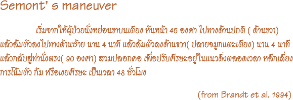 Semont’ s maneuver
                 เริ่มจากให้ผุ้ป่วยนั่งหย่อนขาบนเตียง หันหน้า 45 องศา ไปทางด้านปกติ ( ด้านขวา) แล้วล้มตัวลงไปทางด้านซ้าย นาน 4 นาที แล้วล้มตัวลงด้านขวา( ปลายจมูกแตะเตียง) นาน 4 นาที แล้วกลับสู่ท่านั่งตรง( 90 องศา) สวมปลอกคอ เพื่อปรับศีรษะอยู่ในแนวดิ่งตลอดเวลา หลีกเลี่ยงการโน้มตัว ก้ม หรือเงยศีรษะ เป็นเวลา 48 ชั่วโมง                                                                                             (from Brandt et al. 1994)