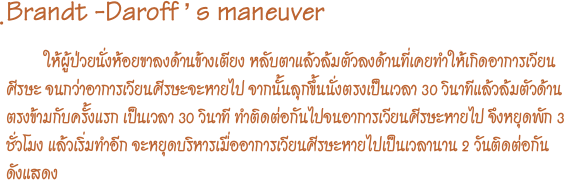 ฺBrandt -Daroff ’ s maneuver
           ให้ผู้ป่วยนั่งห้อยขาลงด้านข้างเตียง หลับตาแล้วล้มตัวลงด้านที่เคยทำให้เกิดอาการเวียนศีรษะ จนกว่าอาการเวียนศีรษะจะหายไป จากนั้นลุกขึ้นนั่งตรงเป็นเวลา 30 วินาทีแล้วล้มตัวด้านตรงข้ามกับครั้งแรก เป็นเวลา 30 วินาที ทำติดต่อกันไปจนอาการเวียนศีรษะหายไป จึงหยุดพัก 3 ชั่วโมง แล้วเริ่มทำอีก จะหยุดบริหารเมื่ออาการเวียนศีรษะหายไปเป็นเวลานาน 2 วันติดต่อกัน   ดังแสดง