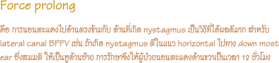 Force prolong
คือ การนอนตะแคงไปด้านตรงข้ามกับ ด้านที่เกิด nystagmus เป็นวิธีที่ได้ผลดีมาก สำหรับ lateral canal BPPV เช่น ถ้าเกิด nystagmus ตีในแนว horizontal ไปทาง down most ear ซึ่งสมมติ ให้เป็นหูด้านซ้าย การรักษาจึงให้ผู้ป่วยนอนตะแคงด้านขวาเป็นเวลา 12 ชั่วโมง