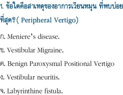 1. ข้อใดคือสาเหตุของอาการเวียนหมุน ที่พบบ่อยที่สุด?( Peripheral Vertigo) 
ก. Meniere’s disease.                                 ข. Vestibular Migraine.                               ค. Benign Paroxysmal Positional Vertigo       ง. Vestibular neuritis.                                 จ. Labyrinthine fistula.