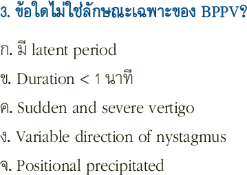 3. ข้อใดไม่ใช่ลักษณะเฉพาะของ BPPV?
ก. มี latent period
ข. Duration < 1 นาที
ค. Sudden and severe vertigo
ง. Variable direction of nystagmus
จ. Positional precipitated
