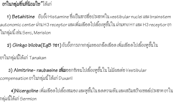   ยาในกลุ่มอื่นที่นิยมใช  ้ได้แก่ 
      1) Betahitine    ยับยั้ง Histamine ซึ่งเป็นสารสื่อประสาทใน vestibular nuclei และ brainstem autonomic center ผ่าน H3 receptor และเพิ่มเลือดไปเลี้ยงหูชั้นใน ผ่านทาง H1 และ H3 receptor ยาในกลุ่มนี้ เช่น Serc, Merislon
      2) Ginkgo biloba(EgB 761) ยับยั้งการเกาะกลุ่มของเกล็ดเลือด เพิ่มเลือดไปเลี้ยงหูชั้นใน
ยาในกลุ่มนี้ได้แก่  Tanakan
       3) Almitrine- raubasine เพิ่มออกซิเจนไปเลี้ยงหูชั้นใน ไม่มีผลต่อ Vestibular compensation ยาในกลุ่มนี้ ได้แก่ Duxaril
          4)Nicergoline เพิ่มเลือดไปเลี้ยงสมอง และหูชั้นใน ลดความดัน และเสริมสร้างเซลล์ประสาท ยาในกลุ่มนี้ได้แก่ Sermion