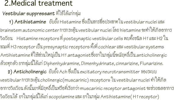   2.Medical treatment
  Vestibular suppressant ที่ใช้ได้แก่กลุ่ม 
       1) Antihistamine    ยับยั้ง Histamine ซึ่งเป็นสารสื่อประสาทใน vestibular nuclei และ brainstem autonomic center การกระตุ้น vestibular nuclei โดย histamine จะทำให้เกิดอาการวิงเวียน     Histamine receptors ที่ postsynaptic vestibular cells พบทั้งชนิด H1 และ H2 ในขณะที่ H3 receptor เป็น presynaptic receptors ทั้งที่ cochlear และ vestibular systems Antihistamine ที่ใช้ส่วนใหญ่เป็น H1 antagonistซึ่งยาในกลุ่มนี้จะมีฤทธิ์เป็น anticholinergic ด้วยทุกตัว ยากลุ่มนี้ได้แก่ Diphenhydramine, Dimenhydrinate, cinnarizine, Flunarizine.          2) Anticholinergic   ยับยั้ง Ach ซึ่งเป็น excitatory neurotransmitter  ของระบบ vestibular การกระตุ้น cholinergic(muscarinic) receptors ใน vestibular nuclei ทำให้เกิดอาการวิงเวียน ดังนั้นยาที่มีฤทธิ์เป็นหรือที่เรียกว่า muscarinic receptor antagonist จะช่วยลดอาการวิงเวียนได้  ยาในกลุ่มนี้ได้แก่ scopolamine และ ยาในกลุ่ม Antihistamine( H1 receptor)