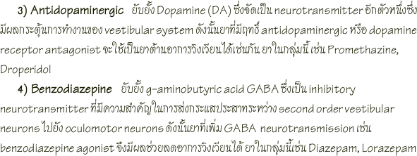        3) Antidopaminergic   ยับยั้ง Dopamine (DA) ซึ่งจัดเป็น neurotransmitter อีกตัวหนึ่งซึ่งมีผลกระตุ้นการทำงานของ vestibular system ดังนั้นยาที่มีฤทธิ์ antidopaminergic หรือ dopamine receptor antagonist จะใช้เป็นยาต้านอาการวิงเวียนได้เช่นกัน ยาในกลุ่มนี้ เช่น Promethazine, Droperidol 
      4) Benzodiazepine   ยับยั้ง g-aminobutyric acid GABA ซึ่งเป็น inhibitory neurotransmitter ที่มีความสำคัญในการส่งกระแสประสาทระหว่าง second order vestibular neurons ไปยัง oculomotor neurons ดังนั้นยาที่เพิ่ม GABA  neurotransmission เช่น benzodiazepine agonist จึงมีผลช่วยลดอาการวิงเวียนได้ ยาในกลุ่มนี้เช่น Diazepam, Lorazepam