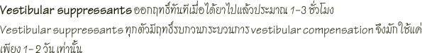 Vestibular suppressants ออกฤทธิ์ทันทีเมื่อได้ยาไปแล้วประมาณ 1-3 ชั่วโมงVestibular suppressants ทุกตัวมีฤทธิ์รบกวนกระบวนการ vestibular compensation จึงมักใช้แค่เพียง 1- 2 วัน เท่านั้น
 
