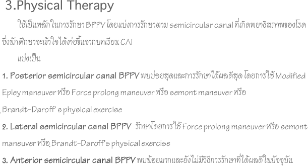  3.Physical Therapy
            ใช้เป็นหลักในการรักษา BPPV โดยแบ่งการรักษาตาม semicircular canal ที่เกิดพยาธิสภาพของโรค ซึ่งนักศึกษาจะเข้าใจได้งา่ยขึ้นจากบทเรียน CAI            แบ่งเป็น1. Posterior semicircular canal BPPV พบบ่อยสุดและการรักษาได้ผลดีสุด โดยการใช้ Modified Epley maneuver หรือ Force prolong maneuver หรือ semont maneuver หรือ 
ฺBrandt-Daroff’ s physical exercise2. Lateral semicircular canal BPPV  รักษาโดยการใช้ Force prolong maneuver หรือ semont maneuver หรือ ฺBrandt-Daroff’s physical exercise3. Anterior semicircular canal BPPV พบน้อยมากและยังไม่มีวิธีการรักษาที่ได้ผลดีในปัจจุบัน