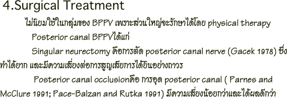  4.Surgical Treatment
              ไม่นิยมใช้ในกลุ่มของ BPPV เพราะส่วนใหญ่จะรักษาได้โดย physical therapy
               Posterior canal BPPVได้แก่ 
               Singular neurectomy คือการตัด posterior canal nerve (Gacek 1978) ซึ่งทำได้ยาก และมีความเสี่ยงต่อการสูญเสียการได้ยินอย่างถาวร
                Posterior canal occlusionคือ การอุด posterior canal ( Parnes and McClure 1991; Pace-Balzan and Rutka 1991) มีความเสี่ยงน้อยกว่าและได้ผลดีกว่า 