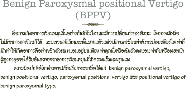 Benign Paroxysmal positional Vertigo (BPPV)
￼         คือการเกิดอาการเวียนหมุนขึ้นอย่างทันทีทันใดขณะมีการเปลี่ยนท่าของศีรษะ  โดยอาจมีหรือไม่มีอาการอาเจียนก็ได้   ระยะเวลาที่เวียนจะสั้นมากแล้วแต่ว่ามีการเปลี่ยนท่าศีรษะบ่อยเพียงใด ท่าที่มักทำให้เกิดอาการคือท่าพลิกตัวขณะนอนอยู่บนเตียง ท่าลุกนั่งหรือล้มตัวลงนอน ท่าก้มหรือเงยหน้า     ผู้สูงอายุอาจได้รับอันตรายจากอาการเวียนหมุนที่เกิดรวดเร็วและรุนแรง  
          ความผิดปกติดังกล่าวอาจมีชื่อเรียกหลายชื่อได้แก่  benign paroxysmal vertigo, benign positional vertigo, paroxysmal positional vertigo และ positional vertigo of benign paroxysmal type.