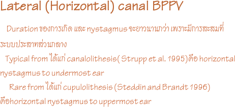 Lateral (Horizontal) canal BPPV     
  Duration ของการเกิด และ nystagmus จะยาวนานกว่า เพราะมีการสะสมที่ระบบประสาทส่วนกลาง
    Typical from ได้แก่ canalolithesis( Strupp et al. 1995)คือ horizontal nystagmus to undermost ear
       Rare from ได้แก่ cupulolithesis (Steddin and Brandt 1996) คือhorizontal nystagmus to uppermost ear 